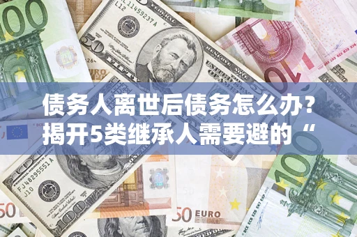 武汉债务人离世后债务怎么办？揭开5类继承人需要避的“坑”