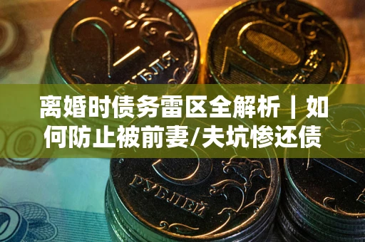 武汉离婚时债务雷区全解析｜如何防止被前妻/夫坑惨还债？